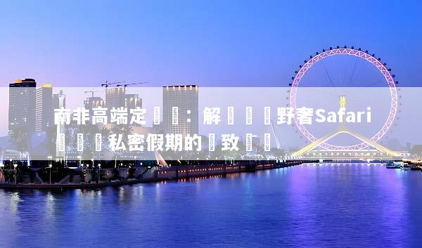 南非高端定製遊：解鎖頂級野奢Safari與專屬私密假期的極致體驗