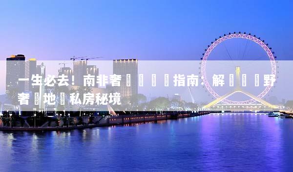 一生必去！南非奢華遊終極指南：解鎖頂級野奢營地與私房秘境