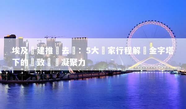 埃及團建推薦去處：5大獨家行程解鎖金字塔下的極致團隊凝聚力
