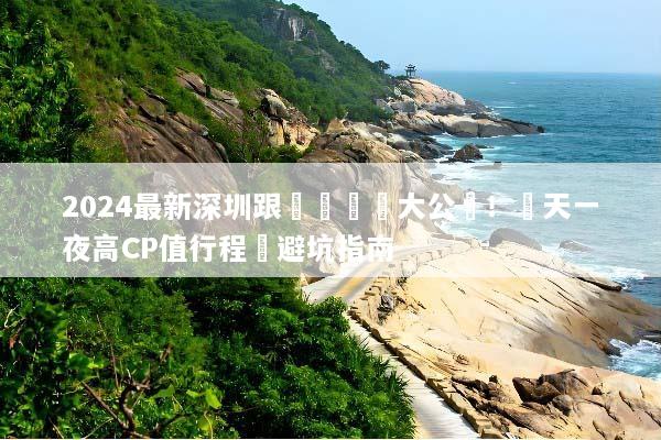 2024最新深圳跟團遊報價大公開！兩天一夜高CP值行程與避坑指南