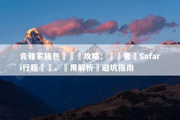 肯雅家族包團終極攻略：專屬奢華Safari行程規劃、費用解析與避坑指南