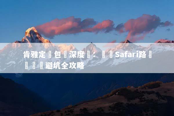 肯雅定製包車深度遊：專屬Safari路線規劃與避坑全攻略