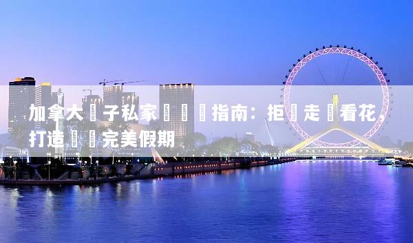 加拿大親子私家團終極指南：拒絕走馬看花，打造專屬完美假期