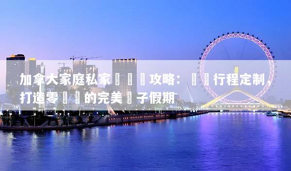 加拿大家庭私家團終極攻略：專屬行程定制，打造零煩惱的完美親子假期