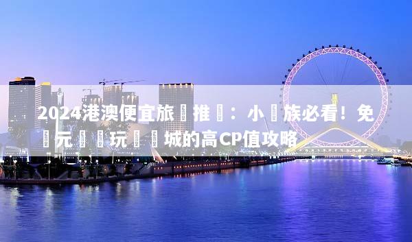 2024港澳便宜旅遊推薦：小資族必看！免萬元輕鬆玩轉雙城的高CP值攻略