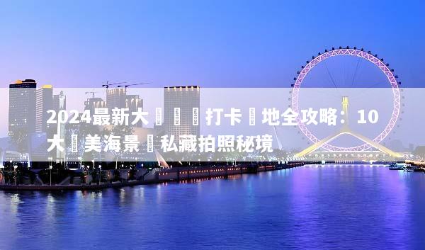 2024最新大連網紅打卡聖地全攻略：10大絕美海景與私藏拍照秘境