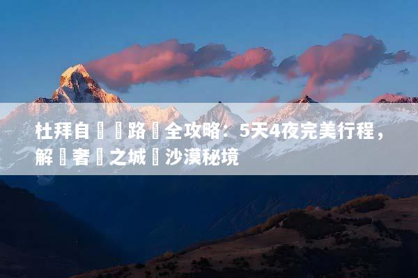 杜拜自駕遊路線全攻略：5天4夜完美行程，解鎖奢華之城與沙漠秘境