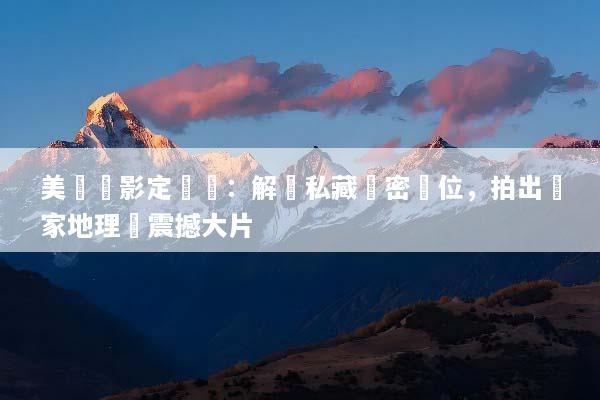 美國攝影定製遊：解鎖私藏絕密機位，拍出國家地理級震撼大片