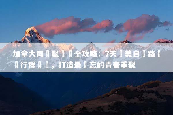 加拿大同學聚會遊全攻略：7天絕美自駕路線與行程規劃，打造最難忘的青春重聚