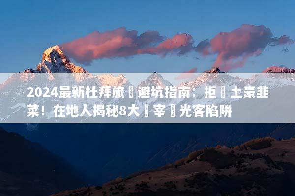 2024最新杜拜旅遊避坑指南：拒當土豪韭菜！在地人揭秘8大專宰觀光客陷阱