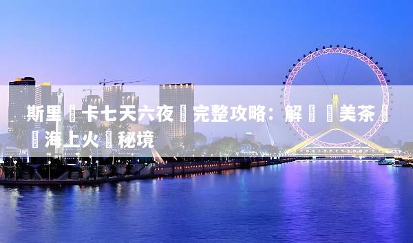 斯里蘭卡七天六夜遊完整攻略：解鎖絕美茶園與海上火車秘境