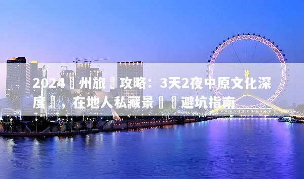 2024鄭州旅遊攻略：3天2夜中原文化深度遊，在地人私藏景點與避坑指南