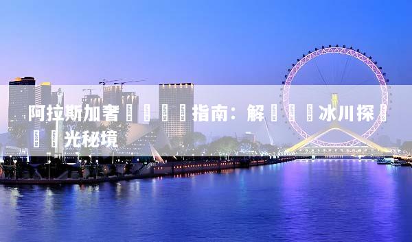 阿拉斯加奢華遊終極指南：解鎖頂級冰川探險與極光秘境
