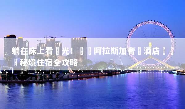 躺在床上看極光！頂級阿拉斯加奢華酒店預訂與秘境住宿全攻略