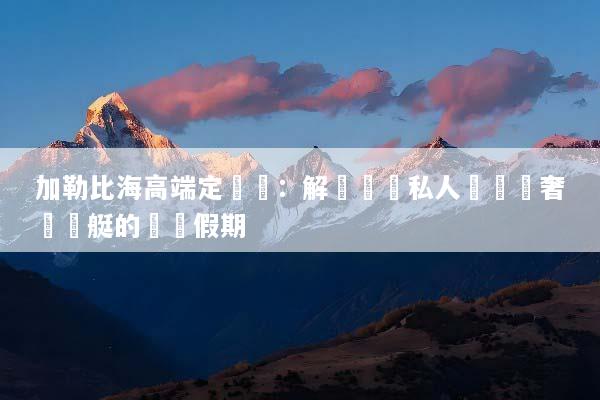 加勒比海高端定製遊：解鎖頂級私人島嶼與奢華遊艇的專屬假期