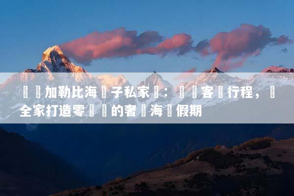 頂級加勒比海親子私家團：專屬客製行程，為全家打造零煩惱的奢華海島假期