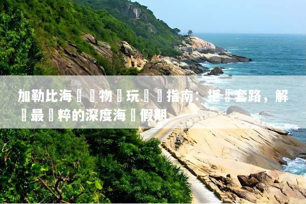 加勒比海無購物純玩終極指南：拒絕套路，解鎖最純粹的深度海島假期