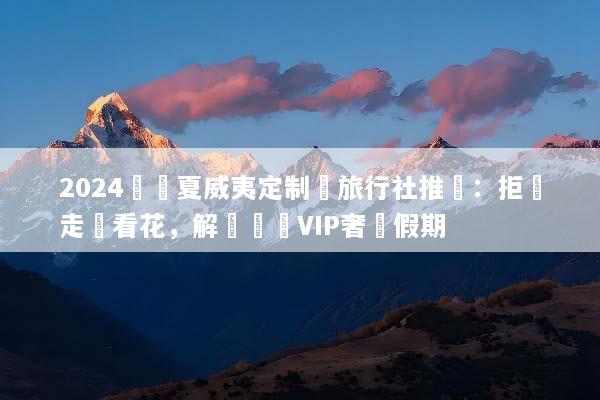 2024頂級夏威夷定制遊旅行社推薦：拒絕走馬看花，解鎖專屬VIP奢華假期