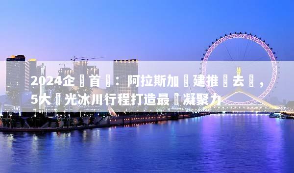 2024企業首選：阿拉斯加團建推薦去處，5大極光冰川行程打造最強凝聚力