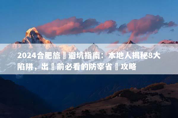 2024合肥旅遊避坑指南：本地人揭秘8大陷阱，出發前必看的防宰省錢攻略