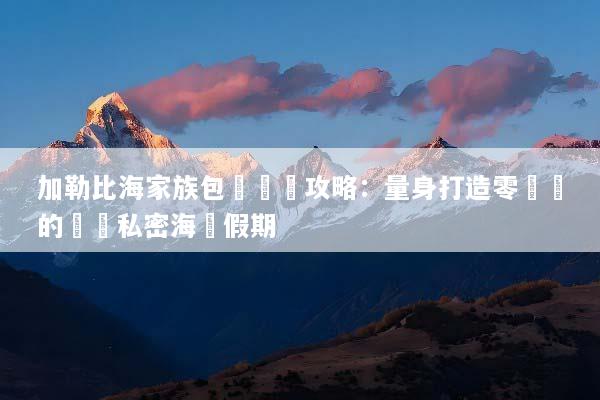 加勒比海家族包團終極攻略：量身打造零煩惱的頂級私密海島假期