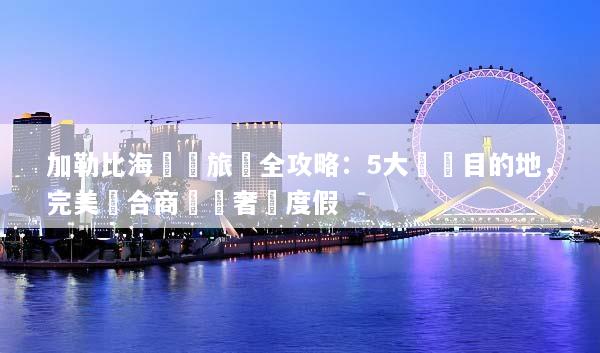 加勒比海會議旅遊全攻略：5大頂級目的地，完美結合商務與奢華度假