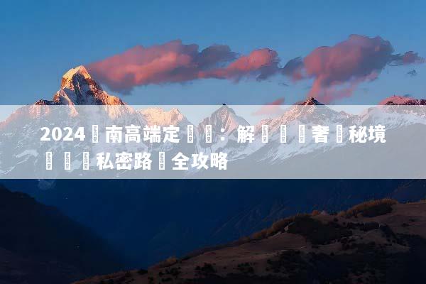 2024雲南高端定製遊：解鎖頂級奢華秘境與專屬私密路線全攻略