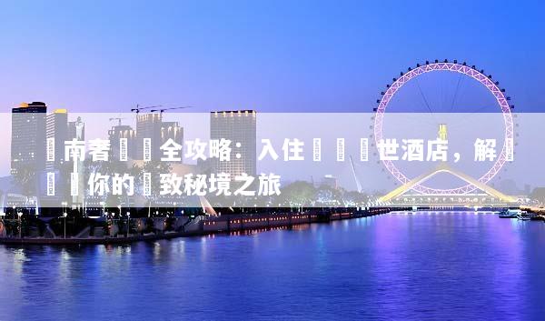 雲南奢華遊全攻略：入住頂級隱世酒店，解鎖專屬你的極致秘境之旅