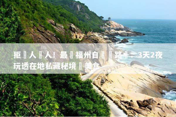 拒絕人擠人！最強福州自駕遊路線：3天2夜玩透在地私藏秘境與美食
