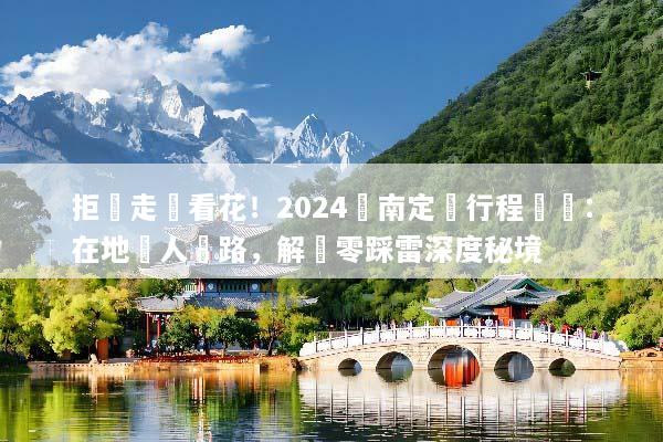 拒絕走馬看花！2024雲南定製行程規劃：在地達人帶路，解鎖零踩雷深度秘境