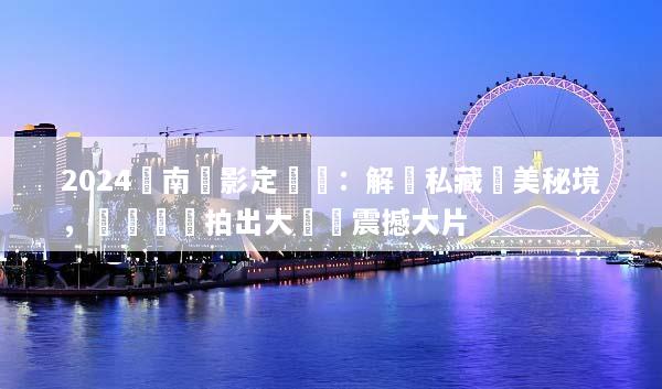 2024雲南攝影定製遊：解鎖私藏絕美秘境，專業帶隊拍出大師級震撼大片