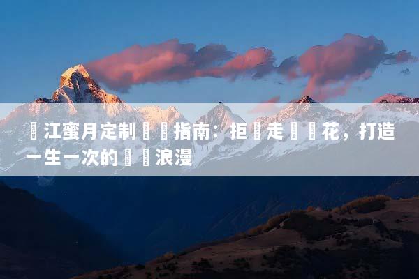 麗江蜜月定制終極指南：拒絕走馬觀花，打造一生一次的專屬浪漫