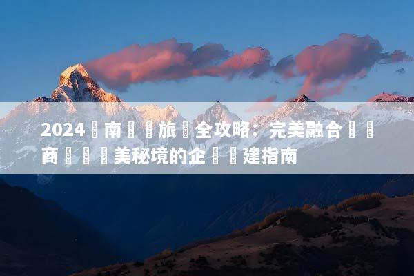 2024雲南會議旅遊全攻略：完美融合頂級商務與絕美秘境的企業團建指南