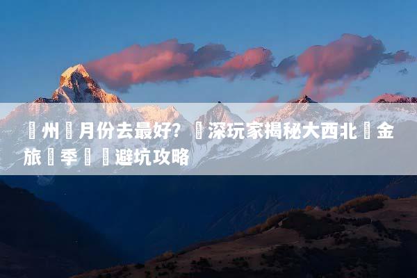 蘭州幾月份去最好？資深玩家揭秘大西北黃金旅遊季節與避坑攻略
