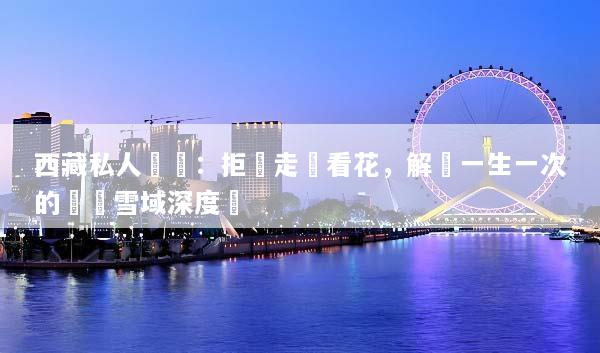 西藏私人訂製：拒絕走馬看花，解鎖一生一次的專屬雪域深度遊