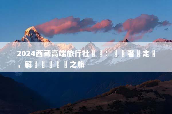 2024西藏高端旅行社嚴選：頂級奢華定製，解鎖專屬無憂之旅