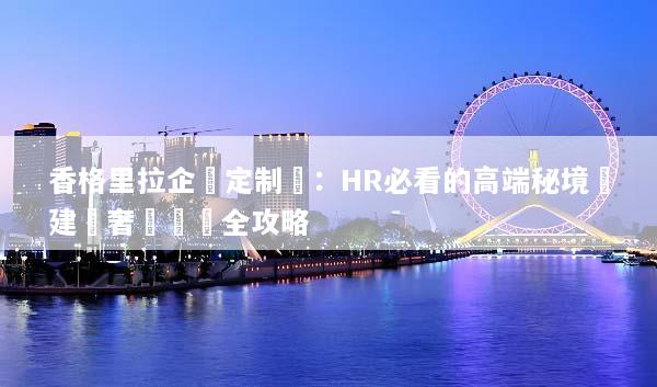 香格里拉企業定制遊：HR必看的高端秘境團建與奢華體驗全攻略