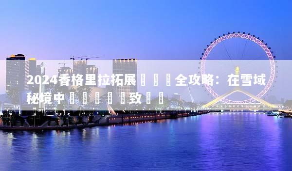2024香格里拉拓展訓練營全攻略：在雪域秘境中實現團隊極致蛻變