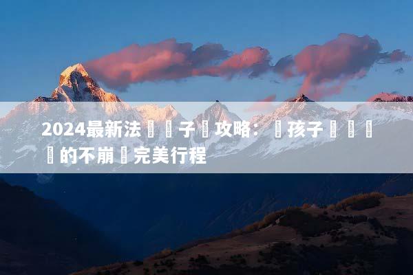 2024最新法國親子遊攻略：帶孩子輕鬆暢遊的不崩潰完美行程
