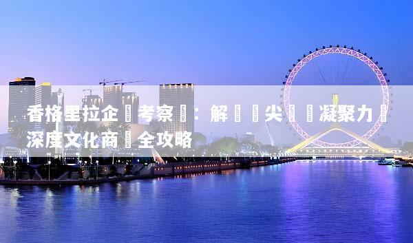 香格里拉企業考察遊：解鎖頂尖團隊凝聚力與深度文化商機全攻略