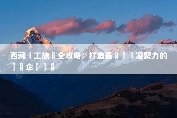 西藏員工旅遊全攻略：打造最強團隊凝聚力的終極企業獎勵