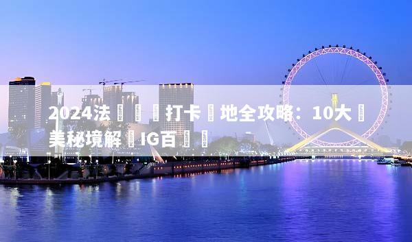 2024法國網紅打卡聖地全攻略：10大絕美秘境解鎖IG百萬讚
