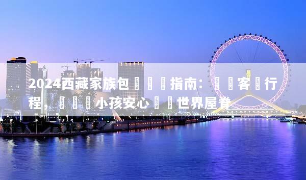 2024西藏家族包團終極指南：無憂客製行程，帶長輩小孩安心暢遊世界屋脊