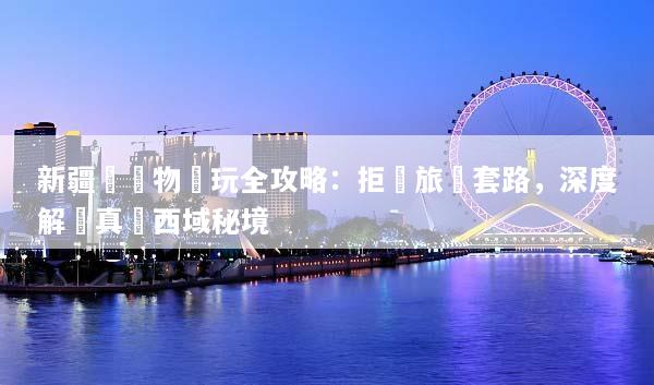 新疆無購物純玩全攻略：拒絕旅遊套路，深度解鎖真實西域秘境