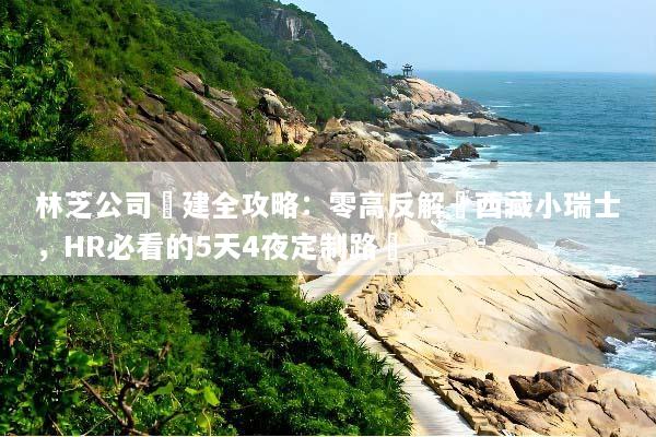 林芝公司團建全攻略：零高反解鎖西藏小瑞士，HR必看的5天4夜定制路線