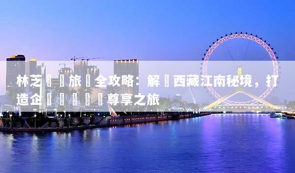 林芝獎勵旅遊全攻略：解鎖西藏江南秘境，打造企業團隊頂級尊享之旅