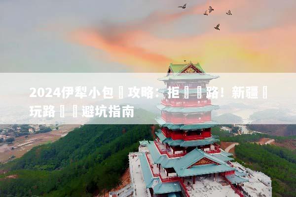 2024伊犁小包團攻略：拒絕趕路！新疆純玩路線與避坑指南