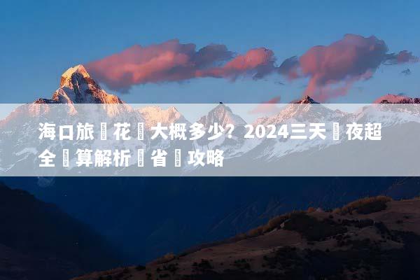 海口旅遊花費大概多少？2024三天兩夜超全預算解析與省錢攻略