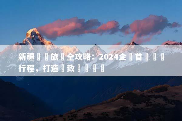 新疆獎勵旅遊全攻略：2024企業首選頂級行程，打造極致團隊體驗