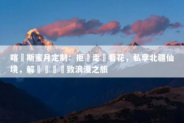 喀納斯蜜月定制：拒絕走馬看花，私享北疆仙境，解鎖專屬極致浪漫之旅